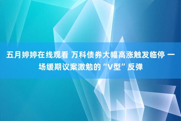 五月婷婷在线观看 万科债券大幅高涨触发临停 一场缓期议案激勉的“V型”反弹